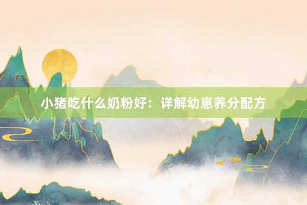 小猪吃什么奶粉好：详解幼崽养分配方
