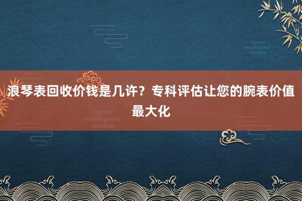 浪琴表回收价钱是几许？专科评估让您的腕表价值最大化
