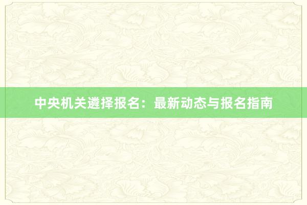 中央机关遴择报名：最新动态与报名指南