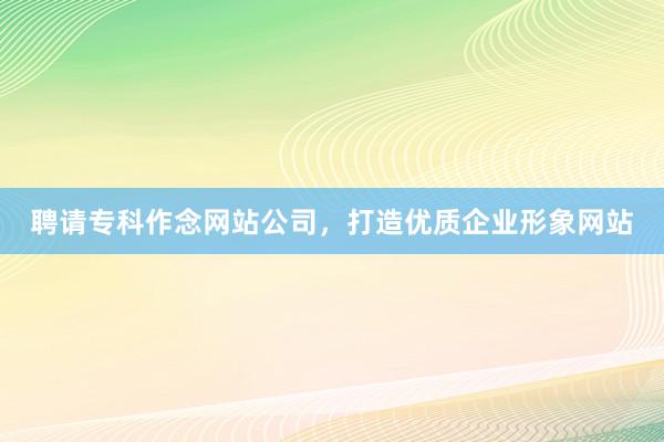 聘请专科作念网站公司，打造优质企业形象网站